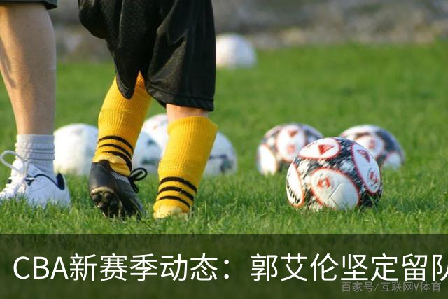 CBA新赛季动态：郭艾伦坚定留队，南京同曦寻求林葳回归，赵继伟备战季前赛